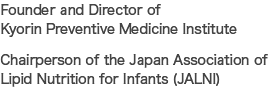 Founder and Director of Kyorin Preventive Medicine Institute / Chairperson of the Japan Association of Lipid Nutrition for Infants (JALNI)